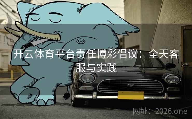 开云体育平台责任博彩倡议：全天客服与实践  第2张
